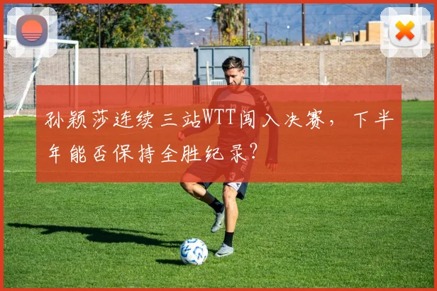 孙颖莎连续三站WTT闯入决赛,下半年能否保持全胜纪录?