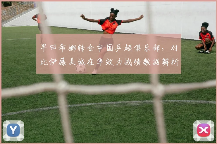 早田希娜转会中国乒超俱乐部,对比伊藤美诚在华效力战绩数据解析