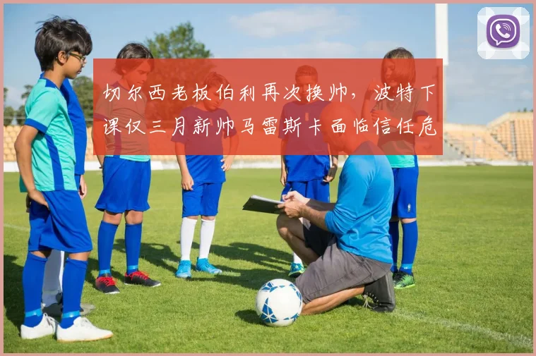 切尔西老板伯利再次换帅,波特下课仅三月新帅马雷斯卡面临信任危机