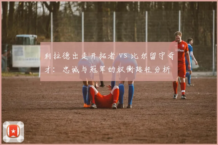利拉德出走开拓者 vs 比尔留守奇才：忠诚与冠军的权衡路径分析