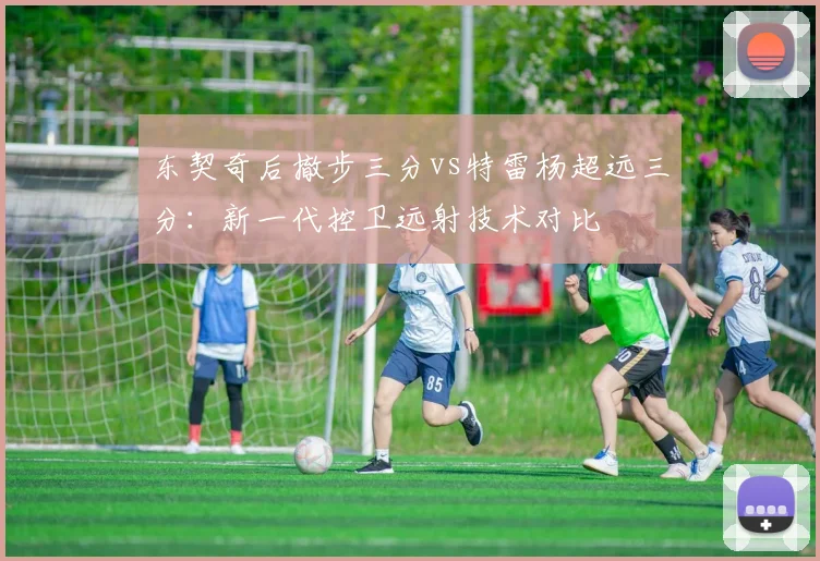 东契奇后撤步三分vs特雷杨超远三分:新一代控卫远射技术对比