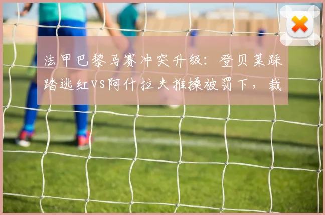 法甲巴黎马赛冲突升级:登贝莱踩踏逃红vs阿什拉夫推搡被罚下,裁判尺度不一引轩然大波__br_