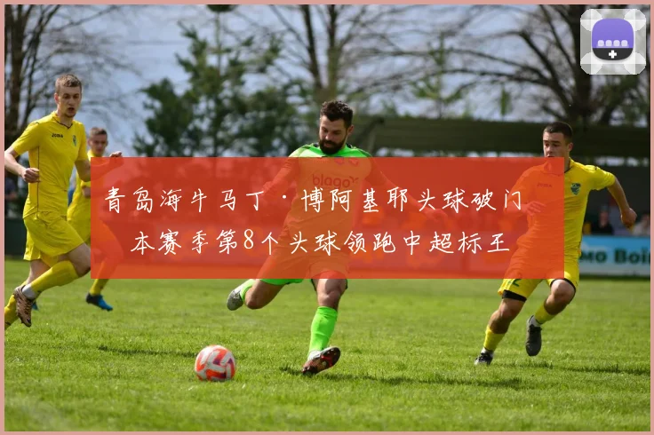 青岛海牛马丁·博阿基耶头球破门,本赛季第8个头球领跑中超标王