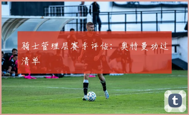 骑士管理层赛季评估:奥特曼功过清单